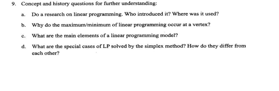 9. Concept and history questions for further understanding:
a.
Do a research on linear programming. Who introduced it? Where was it used?
b.
Why do the maximum/minimum of linear programming occur at a vertex?
с.
What are the main elements of a linear programming model?
d.
What are the special cases of LP solved by the simplex method? How do they differ from
each other?
