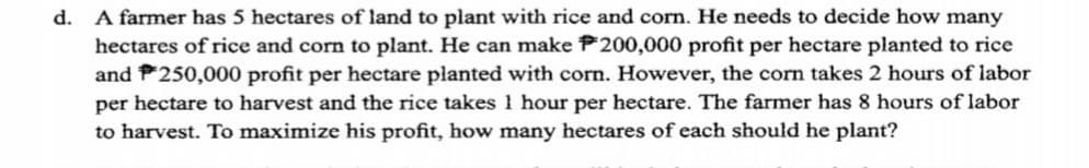 d. A farmer has 5 hectares of land to plant with rice and corn. He needs to decide how many
hectares of rice and corn to plant. He can make P200,000 profit per hectare planted to rice
and P250,000 profit per hectare planted with corn. However, the corn takes 2 hours of labor
per hectare to harvest and the rice takes 1 hour per hectare. The farmer has 8 hours of labor
to harvest. To maximize his profit, how many hectares of each should he plant?
