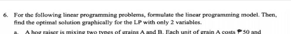 6. For the following linear programming problems, formulate the linear programming model. Then,
find the optimal solution graphically for the LP with only 2 variables.
A hog raiser is mixing two types of grains A and B. Each unit of grain A costs P50 and
a.
