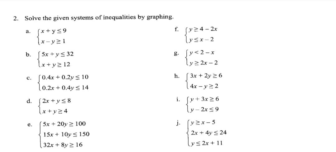 2.
Solve the given systems of inequalities by graphing.
svz4-2x
lysx-2
f.
(x+y<9
а.
x - y> 1
b. (5x + ys 32
lx+y> 12
g. fy<2-x
ly> 2x – 2
h. [ 3x + 2y 2 6
4x-y 22
c. (0.4x + 0.2y < 10
0.2x + 0.4y < 14
su+
ly- 2x <9
i.
3x 2 6
2x +y<8
lx+yz4
d.
е.
( 5x +20y 2 100
j.
(v>x- 5
15x + 10y < 150
2x + 4y < 24
32x + 8y 2 16
lys2x + 11
