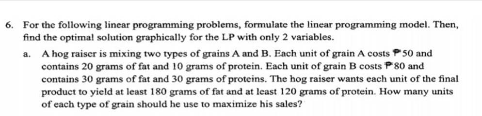 6. For the following linear programming problems, formulate the linear programming model. Then,
find the optimal solution graphically for the LP with only 2 variables.
A hog raiser is mixing two types of grains A and B. Each unit of grain A costs P 50 and
contains 20 grams of fat and 10 grams of protein. Each unit of grain B costs P80 and
contains 30 grams of fat and 30 grams of proteins. The hog raiser wants each unit of the final
product to yield at least 180 grams of fat and at least 120 grams of protein. How many units
of each type of grain should he use to maximize his sales?
a.
