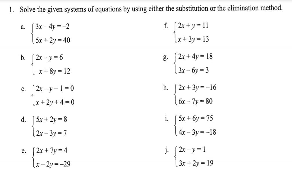 1. Solve the given systems of equations by using either the substitution or the elimination method.
а.
3x – 4y = -2
f.
2x + y = 11
5x + 2y = 40
lx+3y= 13
[2x - y = 6
2x + 4y = 18
b.
g.
-x + 8y = 12
3x -- 6y = 3
%3D
c. (2x - y+1 = 0
h.
2x + 3y = -16
(x+2y+4 =0
6x -
– 7y = 80
d.
5x + 2y = 8
i.
5x + 6y = 75
|2x – 3y = 7
4x – 3y =-18
j. [2x-y= 1
( 3x + 2y = 19
е.
2x + 7y = 4
:- 2y = -29
