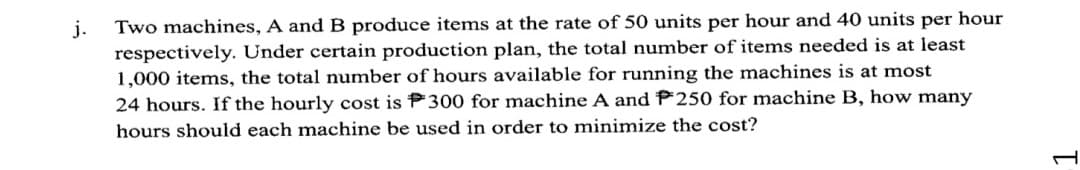 Two machines, A and B produce items at the rate of 50 units per hour and 40 units per hour
j.
respectively. Under certain production plan, the total number of items needed is at least
1,000 items, the total number of hours available for running the machines is at most
24 hours. If the hourly cost is P300 for machine A and P250 for machine B, how many
hours should each machine be used in order to minimize the cost?
