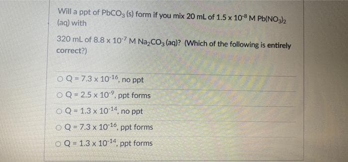 Will a ppt of PBCO3 (s) form if you mix 20 mL of 1.5 x 108 M Pb(NO3)2
(aq) with
320 mL of 8.8 x 107 M Na,CO3 (aq)? (Which of the following is entirely
correct?)
OQ = 7.3 x 10 16, no ppt
OQ = 2.5 x 109, p
.ppt forms
Q = 1.3 x 10 14, no ppt
%3D
OQ = 7.3 x 1016, ppt forms
O Q = 1.3 x 10 14, ppt forms
%3D
