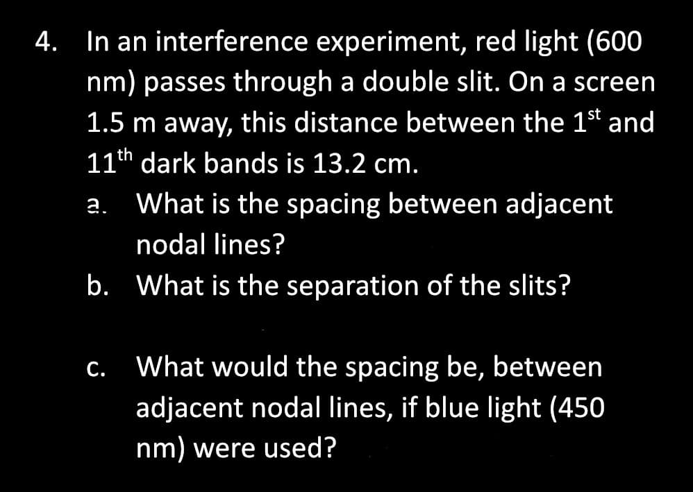 4. In an interference experiment, red light (600
nm) passes through a double slit. On a screen
1.5 m away, this distance between the 1st and
11th dark bands is 13.2 cm.
a. What is the spacing between adjacent
nodal lines?
b. What is the separation of the slits?
c. What would the spacing be, between
adjacent nodal lines, if blue light (450
nm) were used?