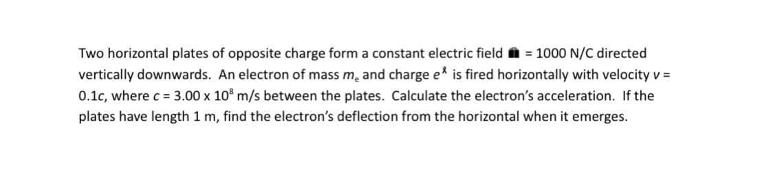 Two horizontal plates of opposite charge form a constant electric field = 1000 N/C directed
vertically downwards. An electron of mass me and charge e* is fired horizontally with velocity v =
0.1c, where c = 3.00 x 108 m/s between the plates. Calculate the electron's acceleration. If the
plates have length 1 m, find the electron's deflection from the horizontal when it emerges.