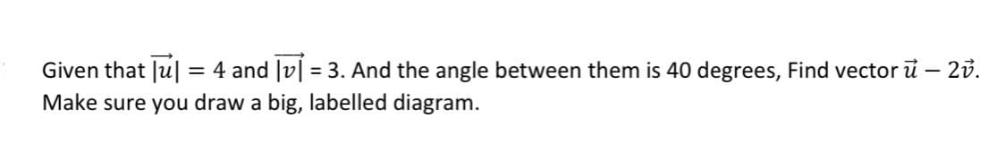 Given that u = 4 and [v] = 3. And the angle between them is 40 degrees, Find vector u – 2v.
Make sure you draw a big, labelled diagram.