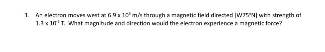 1. An electron moves west at 6.9 x 105 m/s through a magnetic field directed [W75°N] with strength of
1.3 x 102 T. What magnitude and direction would the electron experience a magnetic force?