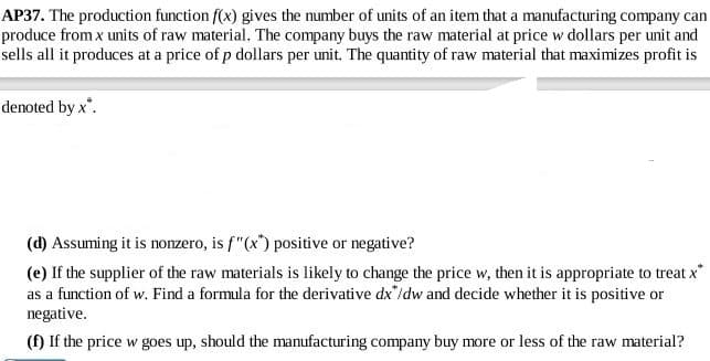 AP37. The production function f(x) gives the number of units of an item that a manufacturing company can
produce from x units of raw material. The company buys the raw material at price w dollars per unit and
sells all it produces at a price of p dollars per unit. The quatity of raw material that maximizes profit is
denoted by x.
(d) Assuming it is nozero, is f"(x) positive or negative?
(e) If the supplier of the raw materials is likely to change the price w, then it is appropriate to treat x
as a function of w. Find a formula for the derivative dx"/dw and decide whether it is positive or
negative.
(f) If the price w goes up, should the manufacturing company buy more or less of the raw material?
