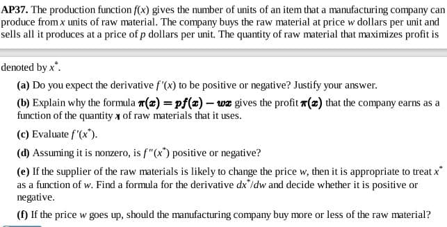 AP37. The production function f(x) gives the number of units of an item that a manufacturing company can
produce from x units of raw material. The company buys the raw material at price w dollars per unit and
sells all it produces at a price of p dollars per unit. The quatity of raw material that maximizes profit is
denoted by x'.
(a) Do you expect the derivative f'(x) to be positive or negative? Justify your answer.
(b) Explain why the formula 7(x) = pf(x)- wz gives the profit (z) that the company earns as a
function of the quantity x of raw materials that it uses.
(c) Evaluate f'(x").
(d) Assuming it is nozero, is f"(x) positive or negative?
(e) If the supplier of the raw materials is likely to change the price w, then it is appropriate to treat x
as a function of w. Find a formula for the derivative dx"/dw and decide whether it is positive or
negative.
(f) If the price w goes up, should the manufacturing company buy more or less of the raw material?

