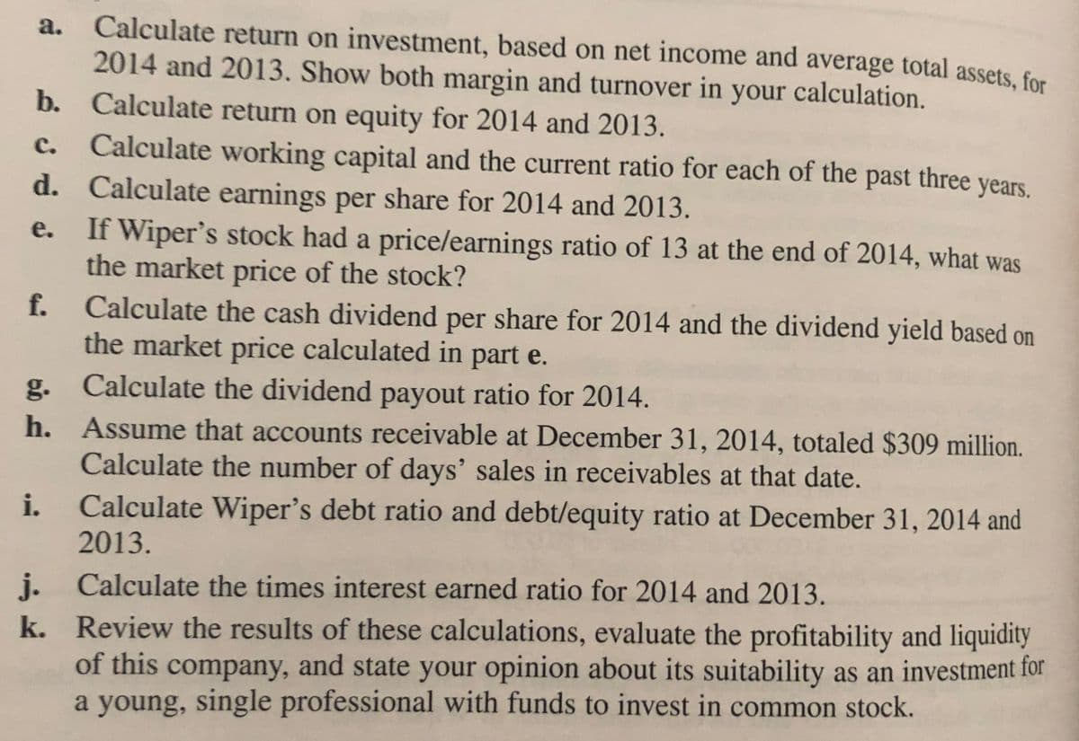 a. Calculate return on investment, based on net income and average total assets, for
2014 and 2013. Show both margin and turnover in your calculation.
b. Calculate return on equity for 2014 and 2013.
c. Calculate working capital and the current ratio for each of the past three years.
d. Calculate earnings per share for 2014 and 2013.
If Wiper's stock had a price/earnings ratio of 13 at the end of 2014, what was
the market price of the stock?
e.
Calculate the cash dividend per share for 2014 and the dividend yield based on
the market price calculated in part e.
f.
g.
Calculate the dividend payout ratio for 2014.
h. Assume that accounts receivable at December 31, 2014, totaled $309 million.
Calculate the number of days' sales in receivables at that date.
Calculate Wiper's debt ratio and debt/equity ratio at December 31, 2014 and
2013.
i.
j. Calculate the times interest earned ratio for 2014 and 2013.
k. Review the results of these calculations, evaluate the profitability and liquidity
of this company, and state your opinion about its suitability as an investment for
a young, single professional with funds to invest in common stock.
