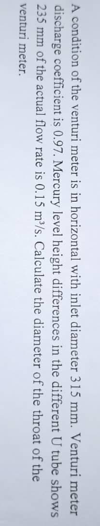 shows
A condition of the venturi meter is in horizontal with inlet diameter 315 mm. Venturi meter
discharge coefficient is 0.97. Mercury level height differences in the different U tube
235 mm of the actual flow rate is 0.15 m³/s. Calculate the diameter of the throat of the
venturi meter.