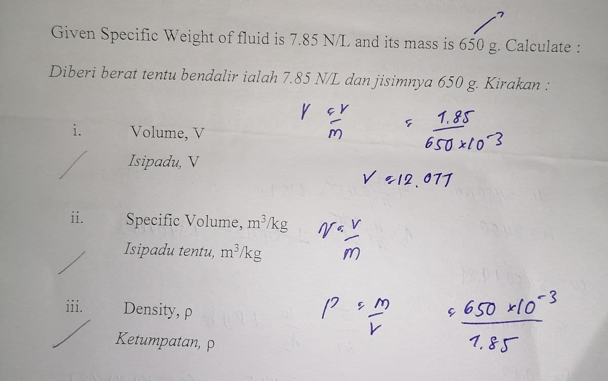 Given Specific Weight of fluid is 7.85 N/L and its mass is 650 g. Calculate :
Diberi berat tentu bendalir ialah 7.85 N/L dan jisimnya 650 g. Kirakan :
V GV
1.85
M
650x103
i.
ii.
111.
Volume, V
Isipadu, V
Specific Volume, m³/kg
Isipadu tentu, m³/kg
Density, P
Ketumpatan, p
91
Nov
V
m
G
✓ 12.077
P & M
در
-3
$ 650 x 10°
1.85
