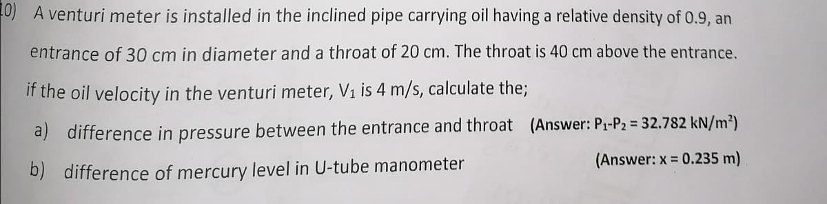 10) A venturi meter is installed in the inclined pipe carrying oil having a relative density of 0.9, an
entrance of 30 cm in diameter and a throat of 20 cm. The throat is 40 cm above the entrance.
if the oil velocity in the venturi meter, V₁ is 4 m/s, calculate the;
a) difference in pressure between the entrance and throat (Answer: P₁-P₂ = 32.782 kN/m²)
b) difference of mercury level in U-tube manometer
(Answer: x = 0.235 m)