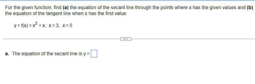 For the given function, find (a) the equation of the secant line through the points where x has the given values and (b)
the equation of the tangent line when x has the first value.
y = f(x)=x² + x; x = 3, x=5
a. The equation of the secant line is y =