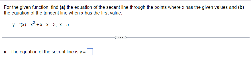 For the given function, find (a) the equation of the secant line through the points where x has the given values and (b)
the equation of the tangent line when x has the first value.
y = f(x)=x²+x; x = 3, x=5
a. The equation of the secant line is y =