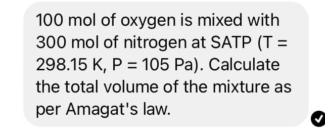 100 mol of oxygen is mixed with
300 mol of nitrogen at SATP (T =
298.15 K, P = 105 Pa). Calculate
the total volume of the mixture as
per Amagat's law.
