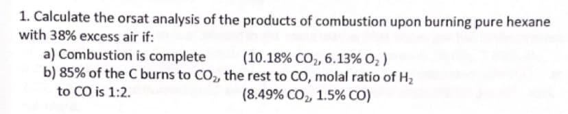 1. Calculate the orsat analysis of the products of combustion upon burning pure hexane
with 38% excess air if:
a) Combustion is complete
b) 85% of the C burns to CO,, the rest to CO, molal ratio of H2
(10.18% CO2, 6.13% O, )
to CO is 1:2.
(8.49% CO, 1.5% CO)
