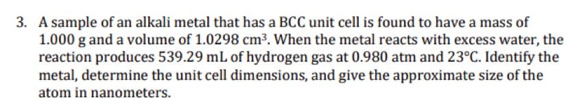 3. A sample of an alkali metal that has a BCC unit cell is found to have a mass of
1.000 g and a volume of 1.0298 cm3. When the metal reacts with excess water, the
reaction produces 539.29 mL of hydrogen gas at 0.980 atm and 23°C. Identify the
metal, determine the unit cell dimensions, and give the approximate size of the
atom in nanometers.
