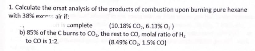 1. Calculate the orsat analysis of the products of combustion upon burning pure hexane
with 38% excess air if:
on is complete
(10.18% CO2, 6.13% O, )
b) 85% of the C burns to C0,, the rest to CO, molal ratio of H2
to CO is 1:2.
(8.49% CO, 1.5% CO)
