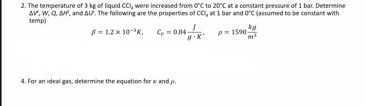 2. The temperature of 3 kg of liquid CCI, were increased from 0°C to 20°C at a constant pressure of 1 bar. Determine
AVE, W, Q, AH', and AU. The following are the properties of CCI, at 1 bar and 0°C (assumed to be constant with
temp)
kg
p = 1590
m3
B = 1.2 × 10-3K,
Ср — 0.84
g·K'
4. For an ideal gas, determine the equation for k and p.
