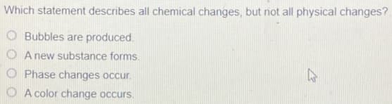 Which statement describes all chemical changes, but not all physical changes?
O Bubbles are produced.
O A new substance forms.
O Phase changes occur.
O A color change occurs.
