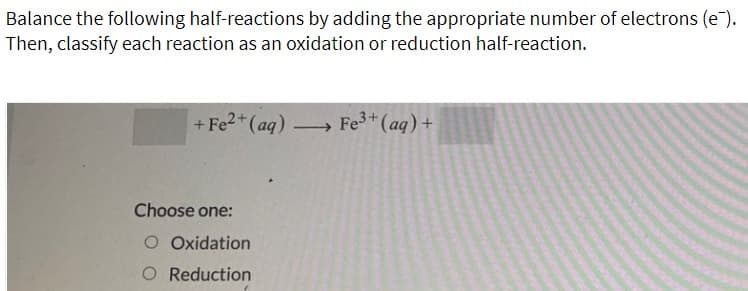 Balance the following half-reactions by adding the appropriate number of electrons (e).
Then, classify each reaction as an oxidation or reduction half-reaction.
+ Fe2*(aq) -
Fe+ (aq) +
Choose one:
O Oxidation
O Reduction

