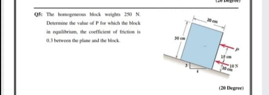20 cm
Q5: The homogeneous block weights 250 N.
Determine the value of P for which the block
30 cm
in equilibrium, the coefficient of friction is
0,3 between the plane and the block.
15 cm
10%
10 cm
(20 Degree)
