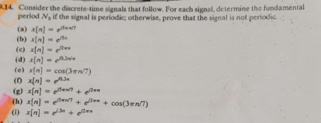 9.14. Consider the discrete-time signals that follow. For each signal, determine the fundamental
period No if the signal is periodic; otherwise, prove that the signal is not periodic.
e/Swar
(a) x[n]
(b) x[n] = en
(c) x[n] =
(d) x[n] = 03/w
(e) x[n] = cos(3πn/7)
(1) x[n] = √3n
(g) x[n] = enn + Ran
(h) x[n] = e/n7+ ² + cos(3/7)
(i) x[n] = 3 + √2an