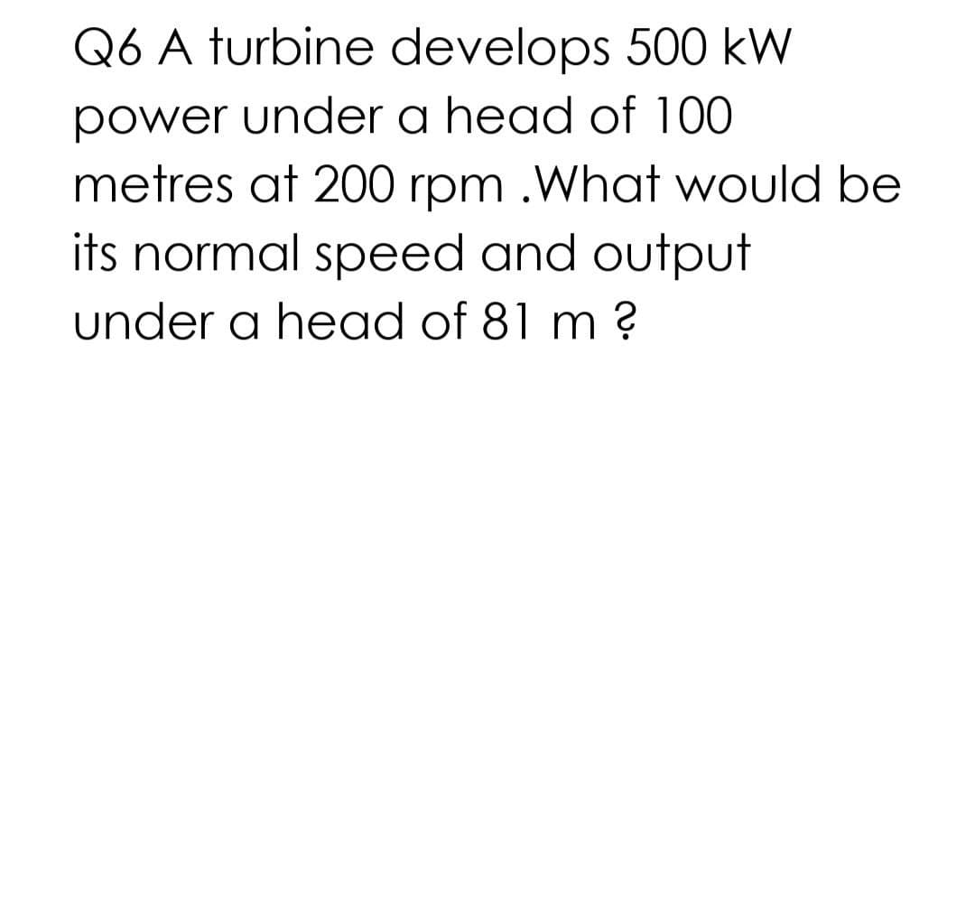 Q6 A turbine develops 500 kW
power under a head of 100
metres at 200 rpm .What would be
its normal speed and output
under a head of 81 m ?