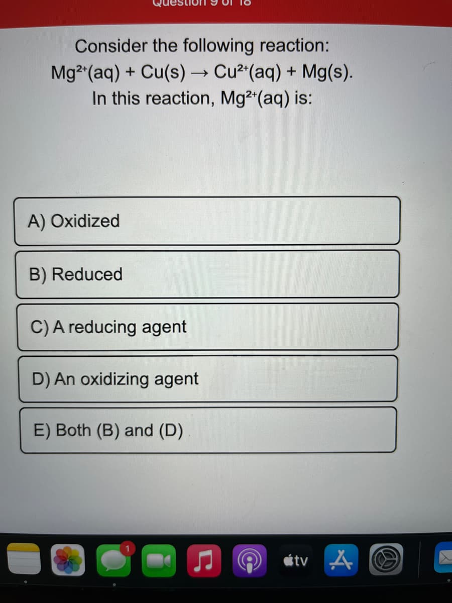 Consider the following reaction:
Mg (aq) + Cu(s) → Cu² (aq) + Mg(s).
In this reaction, Mg2 (aq) is:
A) Oxidized
B) Reduced
C)A reducing agent
D) An oxidizing agent
E) Both (B) and (D)
étv A
