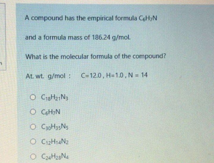 A compound has the empirical formula C6H7N
and a formula mass of 186.24 g/mol.
What is the molecular formula of the compound?
At. wt. g/mol :
C=12.0, H=1.0, N = 14
O C18H21N3
O CGH,N
O CgoH35N5
O 12H14N2
O C24H28N4
