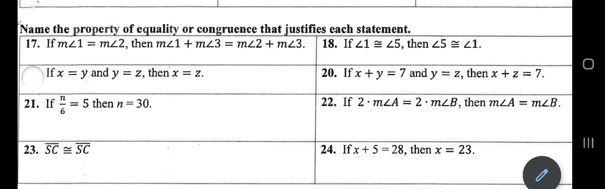 Name the property of equality or congruence that justifies each statement.
17. If mz1 = m22, then m1+ m23 = mL2 + m43.
18. If 21 = Z5, then 45 = 21.
If x = y and y = z, then x = z.
20. If x + y = 7 and y = z, then x + z = 7.
21. If
= 5 then n = 30.
6
22. If 2· mLA = 2 mLB, then mLA = mLB.
23. SC = SC
24. If x + 5 = 28, then x = 23.
