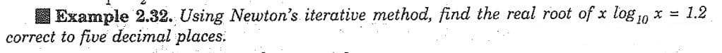 Example 2.32. Using Newton's iterative method, find the real root of x log10 x = 1.2
correct to five decimal places: