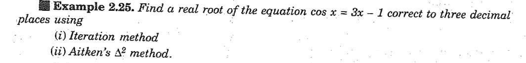 Example 2.25. Find a real root of the equation cos x= 3x - 1 correct to three decimal
places using
(i) Iteration method
(ii) Aitken's ² method.