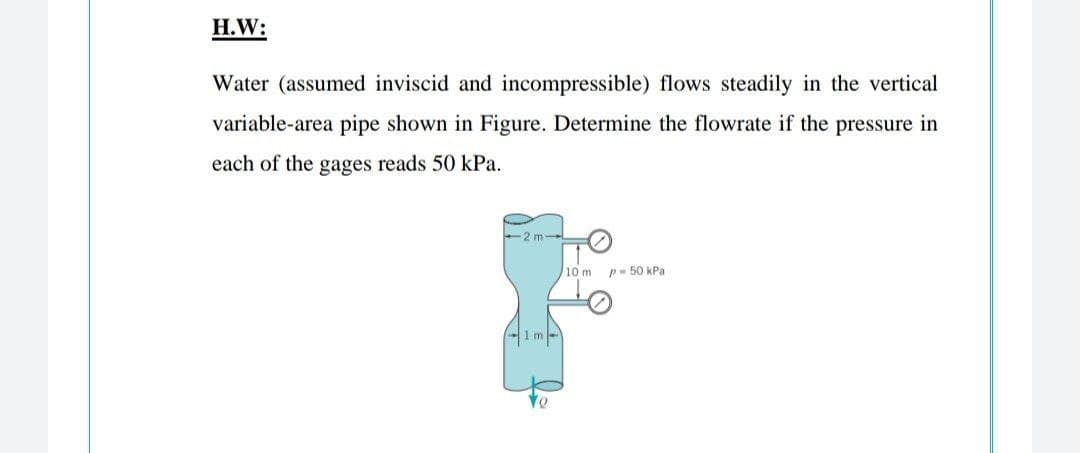 H.W:
Water (assumed inviscid and incompressible) flows steadily in the vertical
variable-area pipe shown in Figure. Determine the flowrate if the pressure in
each of the gages reads 50 kPa.
2 m
/10 m p- 50 kPa
1m-
