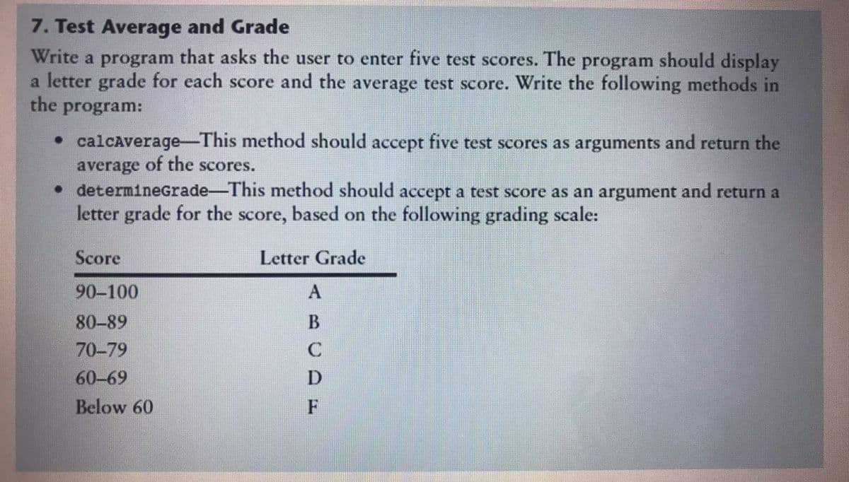 7. Test Average and Grade
Write a program that asks the user to enter five test scores. The program should display
a letter grade for each score and the average test score. Write the following methods in
the
program:
• calcAverage-This method should accept five test scores as arguments and return the
average of the scores.
• determinEgradeThis method should accept a test score as an argument and return a
letter grade for the score, based on the following grading scale:
Score
Letter Grade
90-100
80-89
70-79
60-69
D
Below 60
F
てBO
