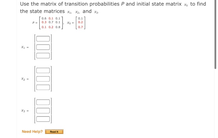 Use the matrix of transition probabilities P and initial state matrix x, to find
the state matrices x, X2, and x3.
[0.6 0.1 0.1]
0.1
P =
0.3 0.7 0.1
Xo =
0.2
0.1 0.2 0.8
0.7
X1 =
X3
Need Help?
Read It
