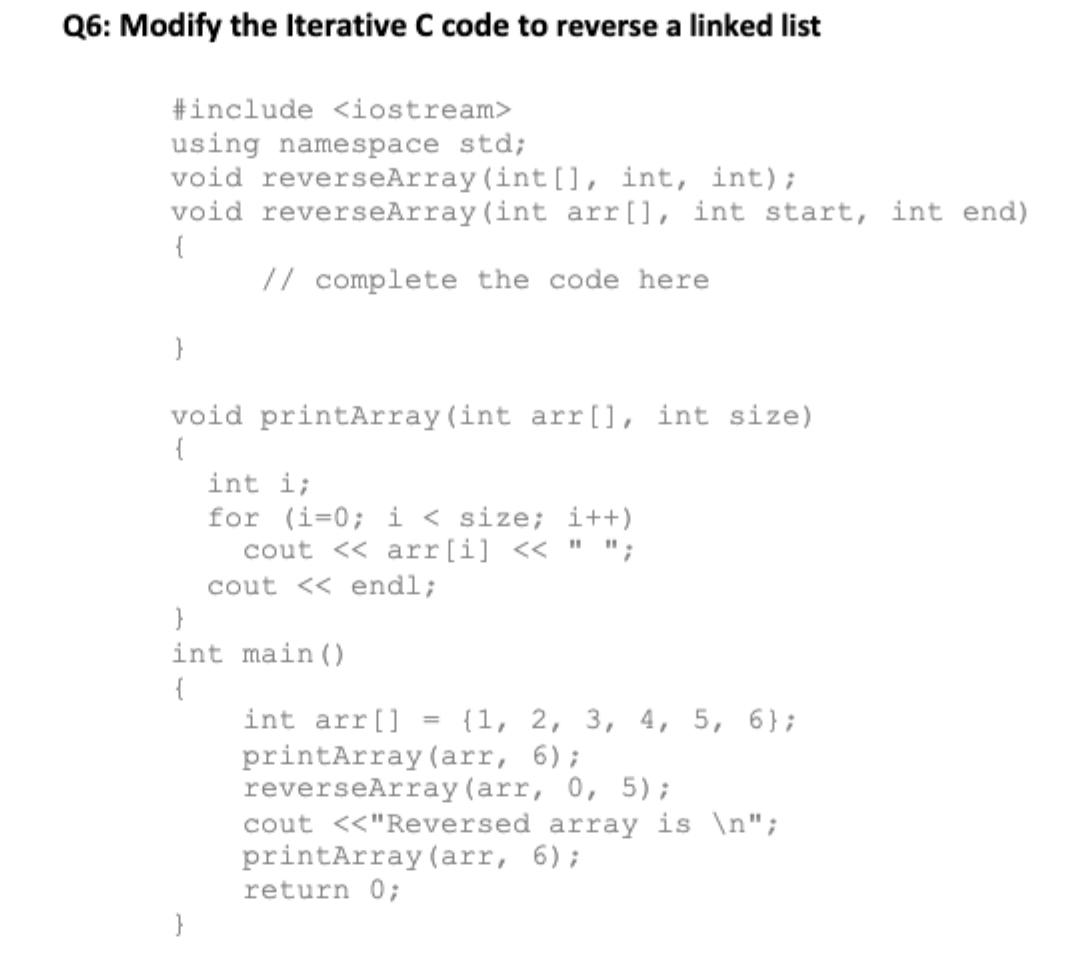 Q6: Modify the Iterative C code to reverse a linked list
#include <iostream>
using namespace std;
void reverseArray (int [], int, int);
void reverseArray (int arr[], int start, int end)
{
// complete the code here
void printArray (int arr[], int size)
{
int i;
for (i=0; i < size; i++)
cout << arr[i] << " ";
cout << endl;
int main ()
{
int arr[]
{1, 2, 3, 4, 5, 6};
%3D
printArray (arr, 6);
reverseArray (arr, 0, 5);
cout <<"Reversed array is \n";
printArray (arr, 6);
return 0;
}

