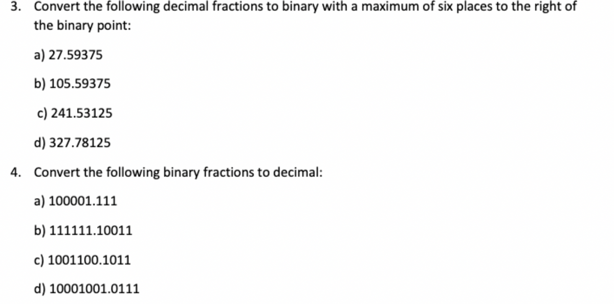 3. Convert the following decimal fractions to binary with a maximum of six places to the right of
the binary point:
a) 27.59375
b) 105.59375
c) 241.53125
d) 327.78125
4. Convert the following binary fractions to decimal:
a) 100001.111
b) 111111.10011
c) 1001100.1011
d) 10001001.0111
