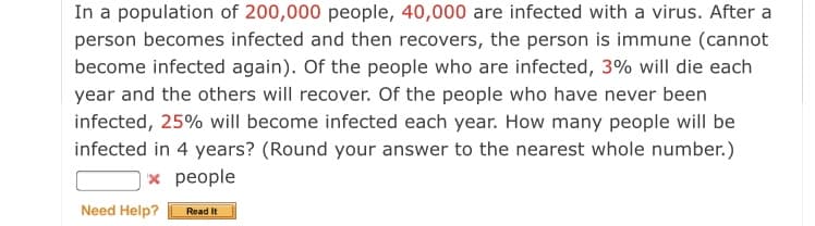 In a population of 200,000 people, 40,000 are infected with a virus. After a
person becomes infected and then recovers, the person is immune (cannot
become infected again). Of the people who are infected, 3% will die each
year and the others will recover. Of the people who have never been
infected, 25% will become infected each year. How many people will be
infected in 4 years? (Round your answer to the nearest whole number.)
| × people
Need Help?
Read It
