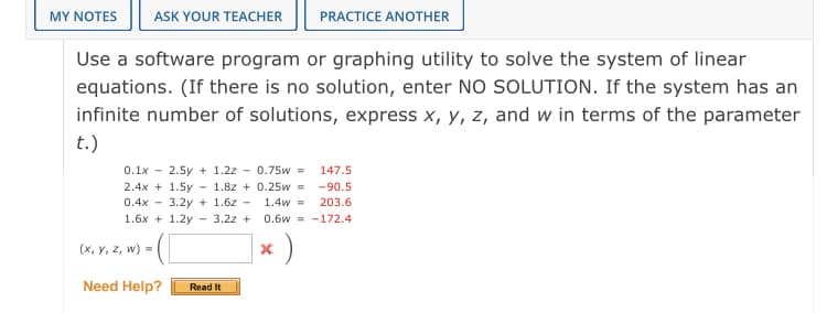 MY NOTES
ASK YOUR TEACHER
PRACTICE ANOTHER
Use a software program or graphing utility to solve the system of linear
equations. (If there is no solution, enter NO SOLUTION. If the system has an
infinite number of solutions, express x, y, z, and w in terms of the parameter
t.)
0.1x - 2.5y + 1.2z - 0.75w =
2.4x + 1.5y - 1.8z + 0.25w = -90.5
0.4x - 3.2y + 1.6z - 1.4w =
147.5
203.6
1.6x + 1.2y - 3.2z +
0.6w = -172.4
(x, y, z, w) =
Need Help?
Read It
