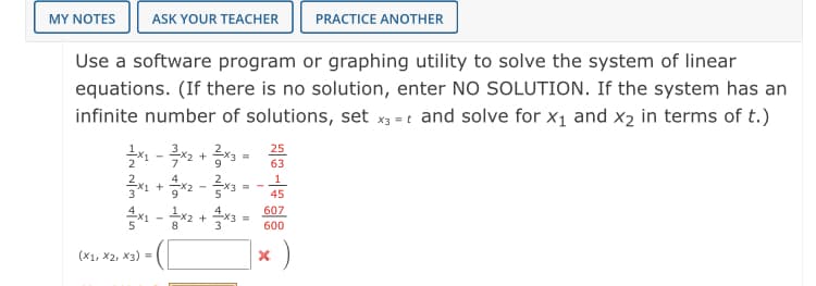 MY NOTES
ASK YOUR TEACHER
PRACTICE ANOTHER
Use a software program or graphing utility to solve the system of linear
equations. (If there is no solution, enter NO SOLUTION. If the system has an
infinite number of solutions, set x3 = t and solve for x1 and x2 in terms of t.)
1 - 2 + = 25
9
63
1
%3D
45
607
+
3
600
(X1, X2, X3) =
