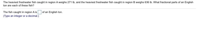 The heaviest freshwater fish caught in region A weighs 271 Ib, and the heaviest freshwater fish caught in region B weighs 636 Ib. What fractional parts of an English
ton are each of these fish?
The fish caught in region A is Dof an English ton.
(Type an integer or a decimal.)
