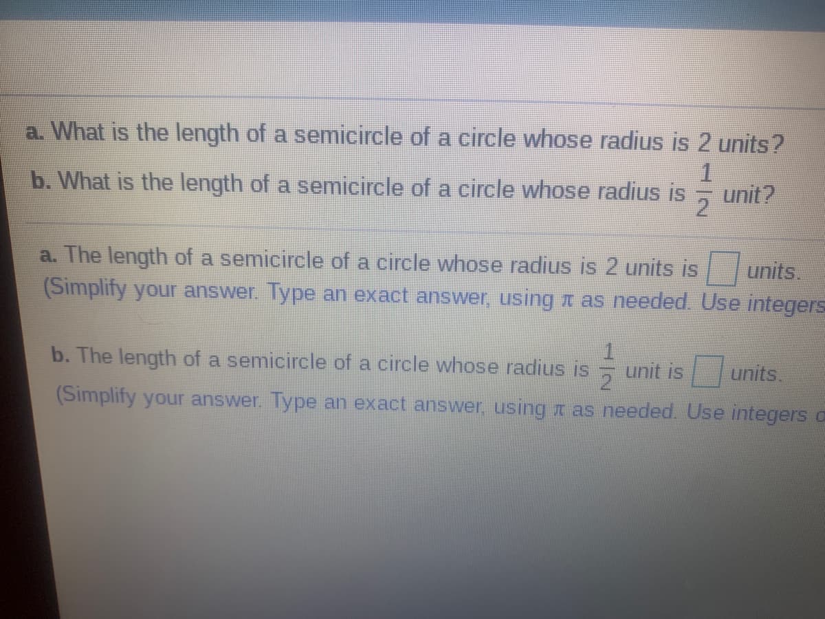a. What is the length of a semicircle of a circle whose radius is 2 units?
1.
b. What is the length of a semicircle of a circle whose radius is
2
unit?
a. The length of a semicircle of a circle whose radius is 2 units is
units.
(Simplify your answer. Type an exact answer, using as needed, Use integers
b. The length of a semicircle of a circle whose radius is
unit is
units.
2
(Simplify your answer Type an exact answer, using I as needed. Use integers a
