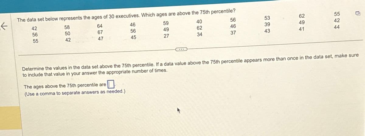 K
1.
The data set below represents the ages of 30 executives. Which ages are above the 75th percentile?
42
56
55
58
50
42
64
67
47
46
56
45
The ages above the 75th percentile are
0
(Use a comma to separate answers as needed.)
59
49
27
56
46
37
40
62
34
53
39
43
62
49
41
544
55
42
n
Determine the values in the data set above the 75th percentile. If a data value above the 75th percentile appears more than once in the data set, make sure
to include that value in your answer the appropriate number of times.