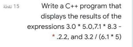 äbä 15
Write a C++ program that
displays the results of the
expressions 3.0 * 5.0,7.1 * 8.3 -
.2.2, and 3.2/ (6.1* 5)
