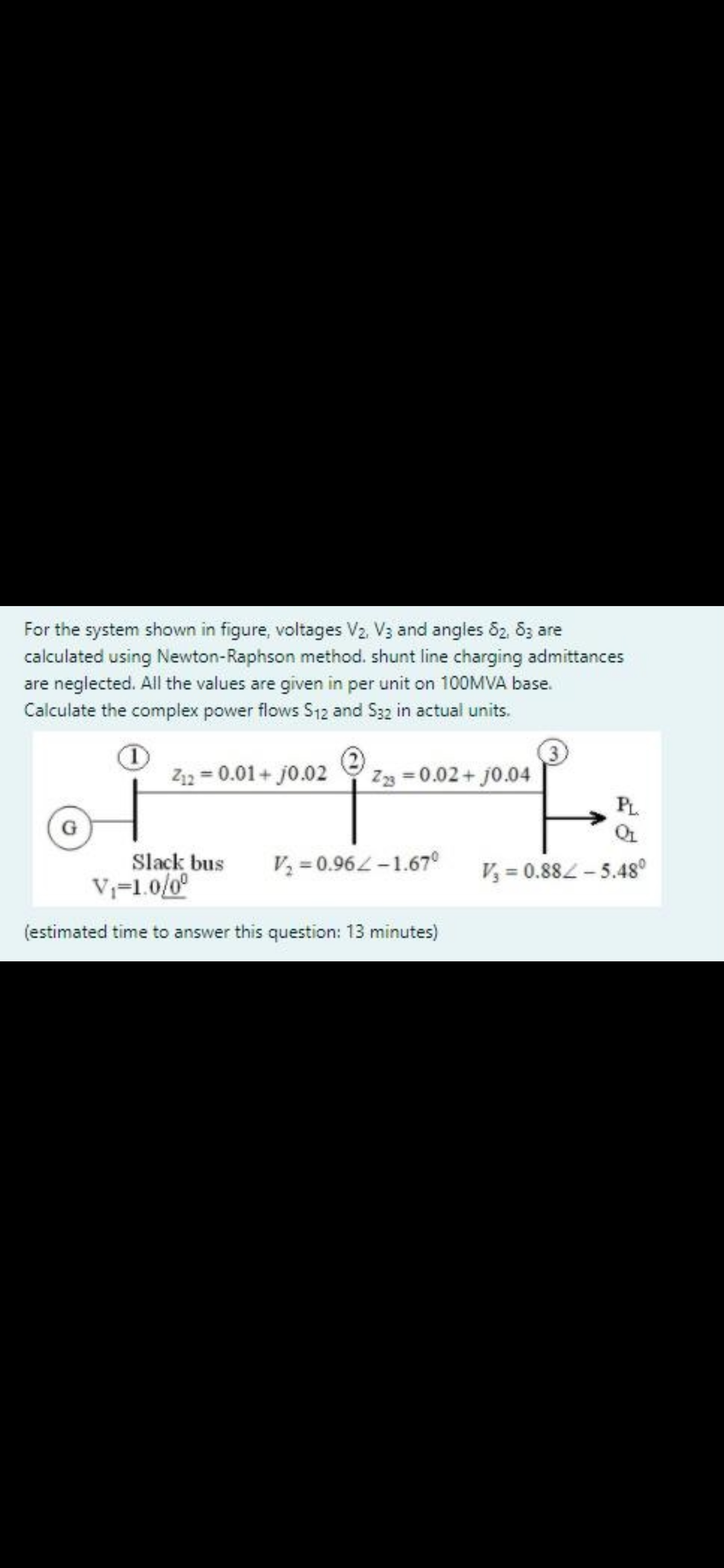 For the system shown in figure, voltages V2. V3 and angles 82, 8z are
calculated using Newton-Raphson method. shunt line charging admittances
are neglected. All the values are given in per unit on 100MVA base.
Calculate the complex power flows S12 and S32 in actual units.
Z12 = 0.01+ j0.02
Z3 = 0.02 + j0.04
PL
Slack bus
V=1.0/0°
V = 0.96L-1.67°
V, = 0.882-5.48°
(estimated time to answer this question: 13 minutes)
