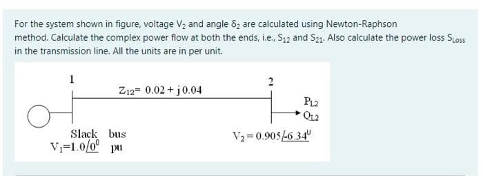 For the system shown in figure, voltage Vz and angle 8z are calculated using Newton-Raphson
method. Calculate the complex power flow at both the ends, i.e, S12 and Sz1. Also calculate the power loss SLoss
in the transmission line. All the units are in per unit.
1
2
Z12= 0.02 + j0.04
PL2
QL2
Slack bus
Vj=1.0/0° pu
V2 = 0.905-6.34"
