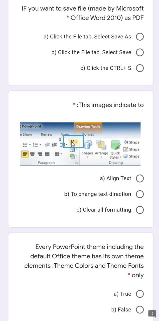 IF you want to save file (made by Microsoft
* Office Word 2010) as PDF
a) Click the File tab, Select Save As
b) Click the File tab, Select Save
c) Click the CTRL+ S
:This images indicate to
E PowerPoint
Drawing Tools
e Show
Review
Via
Format
=,三,這
IN-
A Shape
O Shape
Shapes Arrange Quick
Styles
Shape
Paragraph
Drawing
a) Align Text
b) To change text direction
c) Clear all formatting
Every PowerPoint theme including the
default Office theme has its own theme
elements :Theme Colors and Theme Fonts
only
a) True
b) False
